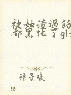 被她渣过的女主都黑化了gl景