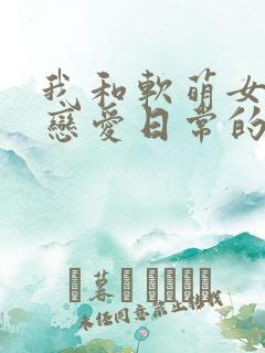 我和软萌女友的恋爱日常的全部小说