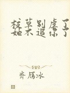 校草别虐了重生她不追你了全文