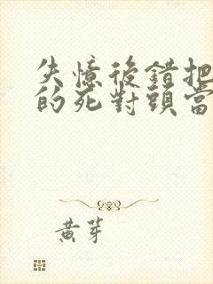 失忆后错把前夫的死对头当老公全文