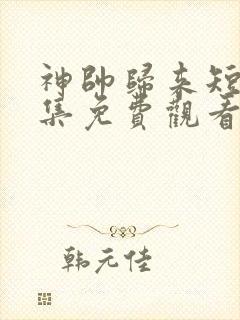 神帅归来短剧全集免费观看