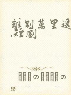 离别万里遥无期,短剧