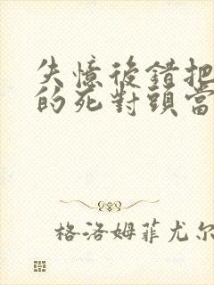 失忆后错把前夫的死对头当老公 全文