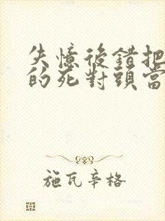 失忆后错把前夫的死对头当老公完本