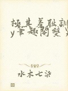 极其羞耻训诫by笔趣阁双男主