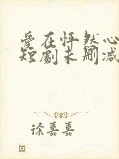 爱在怦然心动时短剧未删减