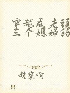 穿越成老头娶了三个媳妇的小说