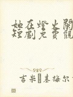 她在灯火阑珊处短剧免费观看