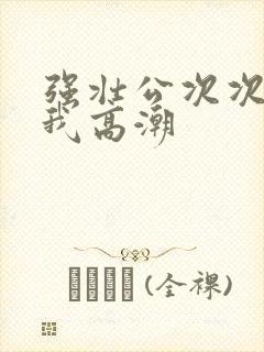 强壮公次次弄得我高潮