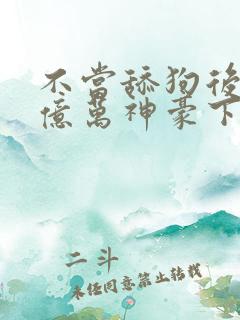 不当舔狗后成了亿万神豪下拉式免费漫画