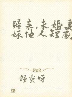 归来,未婚妻已嫁他人短剧免费观看