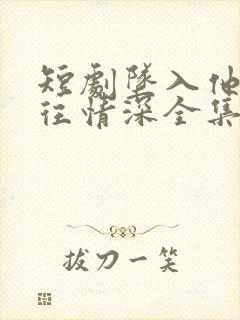 短剧坠入他的一往情深全集免费观看