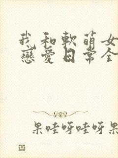 我和软萌女友的恋爱日常全本阅读