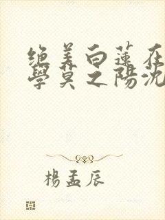 绝美白莲在线教学莫之阳沈长留小说完整