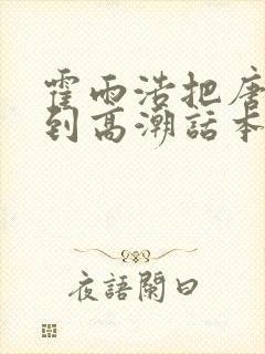 霍雨浩把唐雅玩到高潮话本小说