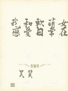 我和软萌女友的恋爱日常在线