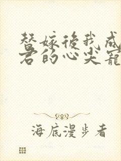 替嫁后我成了夫君的心尖宠