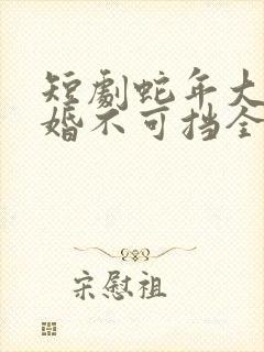 短剧蛇年大吉之婚不可挡全集免费观看高清