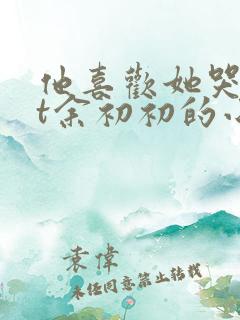 他喜欢她哭txt余初初的小说全文