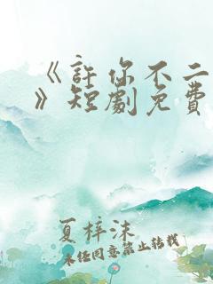 《许你不二之臣》短剧免费播放全集