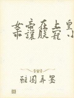 女帝在上皇夫乖乖让朕宠 小说