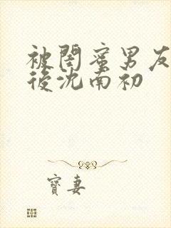 被闺蜜男友上错后沈南初