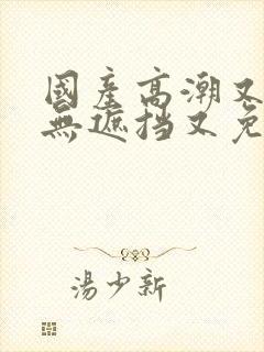 国产高潮又爽又无遮挡又免费