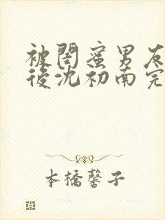 被闺蜜男友认错后沈初南完结版