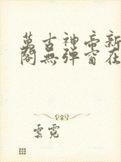 万古神帝新笔趣阁无弹窗在线阅读