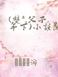 (双*,父子,年下)小说阅读