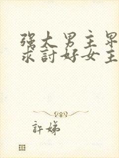 强大男主卑微乞求讨好女主重生甜宠