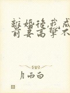 离婚后,我成了前妻高攀不起的神