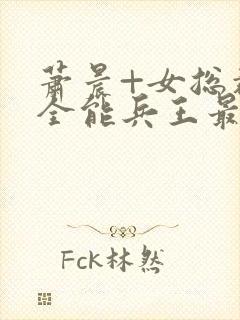 萧晨+女总裁的全能兵王最新更新