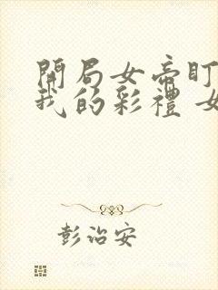 开局女帝盯上了我的彩礼 女主