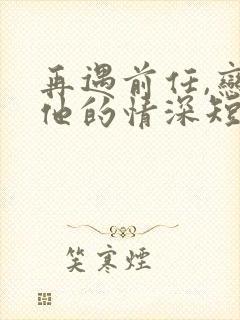 再遇前任,恋上他的情深短剧全集完整版