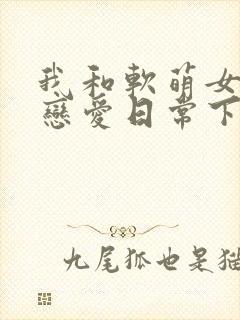 我和软萌女友的恋爱日常下载全本