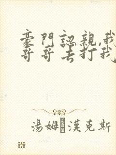 豪门认亲,我带哥哥去打我亲哥阅读全文