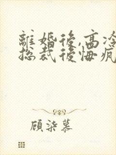 离婚后,高冷女总裁后悔疯了