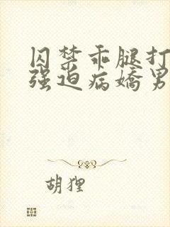 囚禁乖腿打开h强迫病娇男男