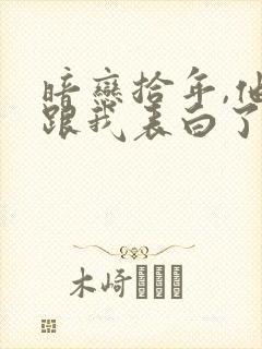 暗恋拾年,他先跟我表白了小说最新章节