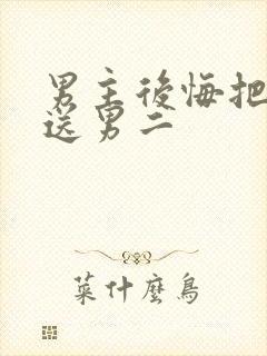 男主后悔把女主送男二