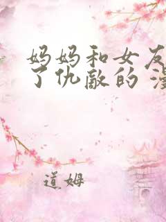 妈妈和女友变成了仇敌的 漫画免费阅读