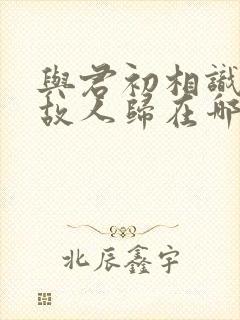 与君初相识犹如故人归在哪看完整版