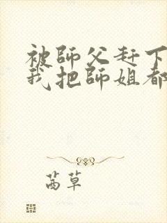 被师父赶下山,我把师姐都祸害了 第421章