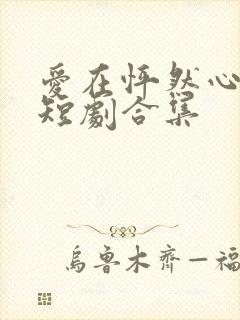 爱在怦然心动时短剧合集