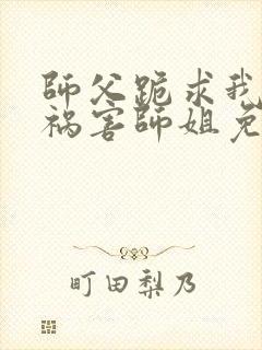 师父跪求我下山祸害师姐免费阅读