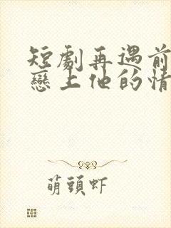短剧再遇前任,恋上他的情深