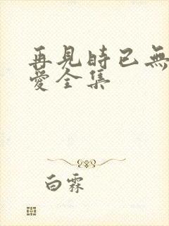 再见时已无恨无爱全集