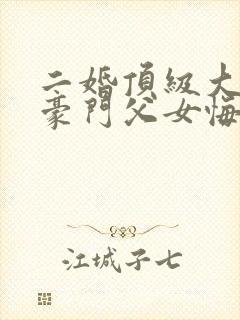 二婚顶级大佬,豪门父女悔哭了