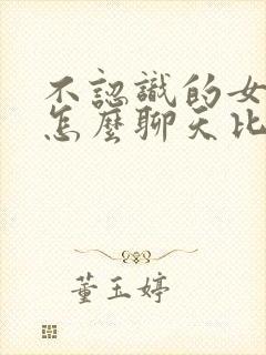 不认识的女孩子怎么聊天比较好